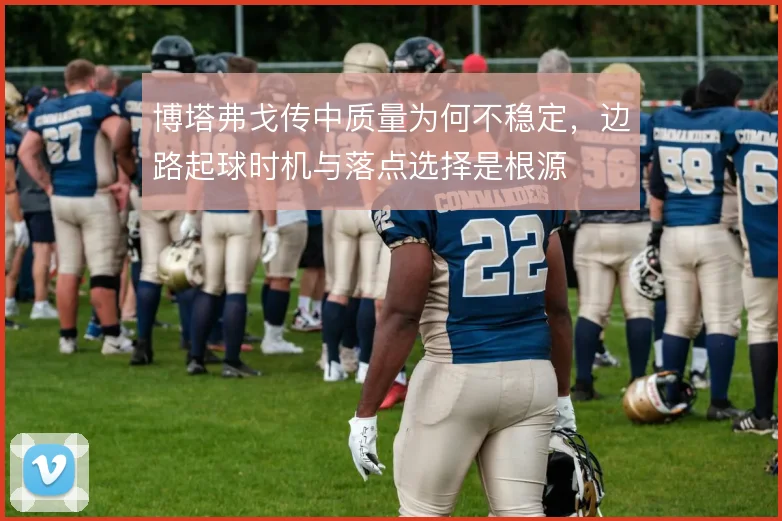 博塔弗戈传中质量为何不稳定，边路起球时机与落点选择是根源