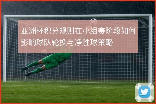 亚洲杯积分规则在小组赛阶段如何影响球队轮换与净胜球策略