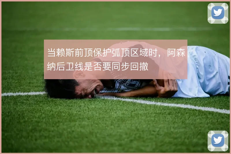 当赖斯前顶保护弧顶区域时,阿森纳后卫线是否要同步回撤