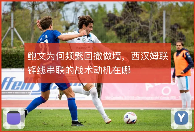 鲍文为何频繁回撤做墙，西汉姆联锋线串联的战术动机在哪