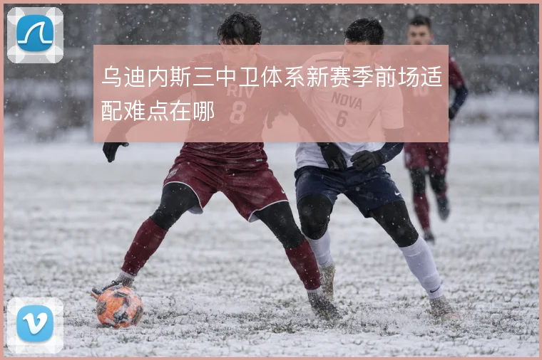 乌迪内斯三中卫体系新赛季前场适配难点在哪