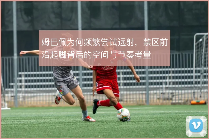 姆巴佩为何频繁尝试远射,禁区前沿起脚背后的空间与节奏考量