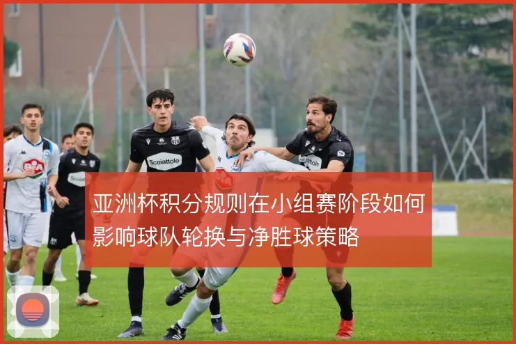 亚洲杯积分规则在小组赛阶段如何影响球队轮换与净胜球策略