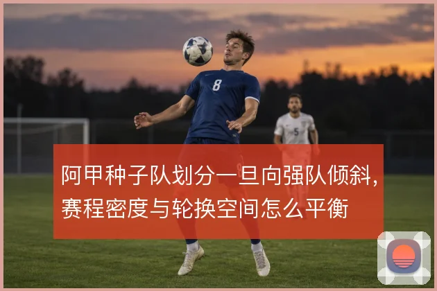 阿甲种子队划分一旦向强队倾斜,赛程密度与轮换空间怎么平衡