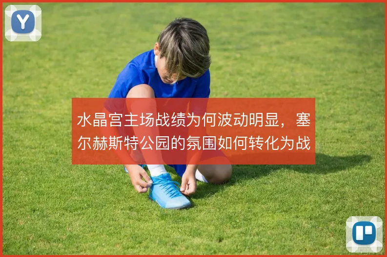 水晶宫主场战绩为何波动明显,塞尔赫斯特公园的氛围如何转化为战术优势