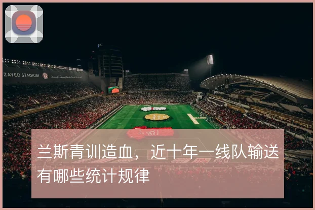 兰斯青训造血,近十年一线队输送有哪些统计规律