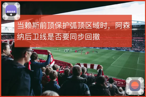 当赖斯前顶保护弧顶区域时,阿森纳后卫线是否要同步回撤