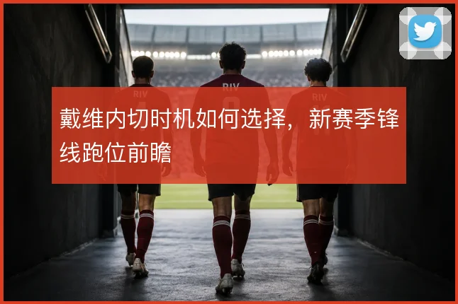 戴维内切时机如何选择，新赛季锋线跑位前瞻