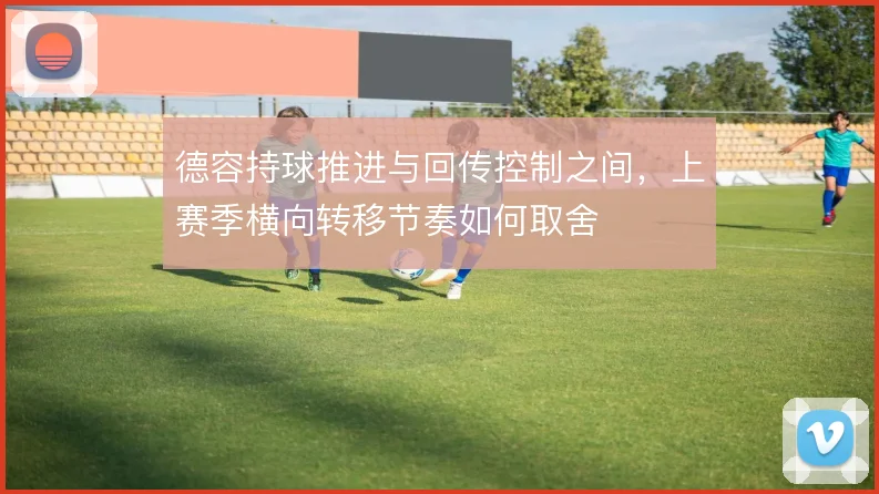 德容持球推进与回传控制之间,上赛季横向转移节奏如何取舍