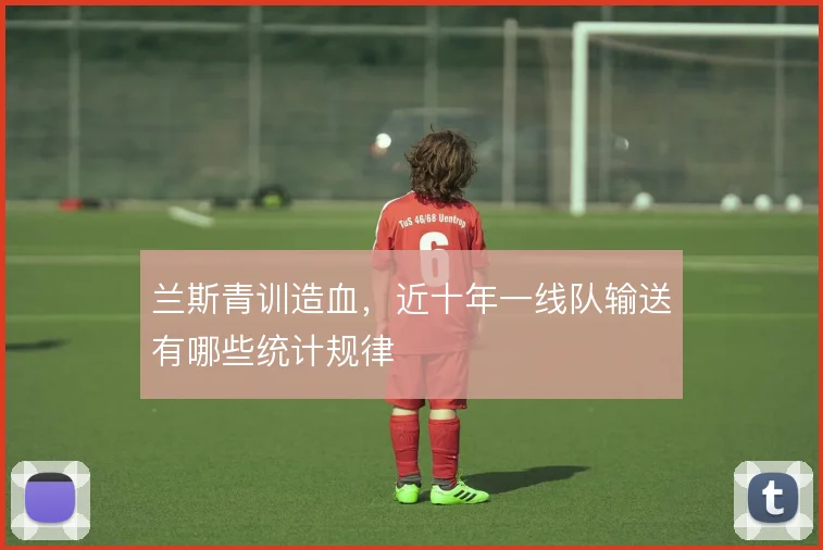 兰斯青训造血,近十年一线队输送有哪些统计规律