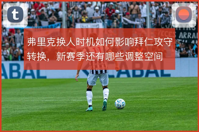 弗里克换人时机如何影响拜仁攻守转换，新赛季还有哪些调整空间