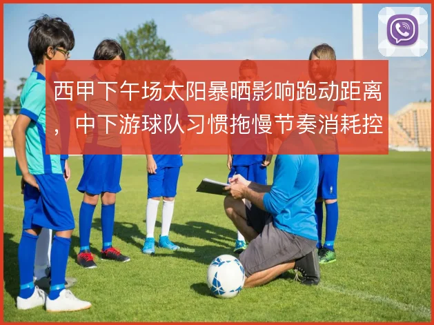 西甲下午场太阳暴晒影响跑动距离，中下游球队习惯拖慢节奏消耗控球方耐心