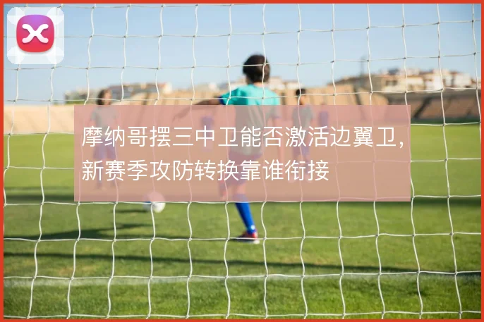 摩纳哥摆三中卫能否激活边翼卫,新赛季攻防转换靠谁衔接