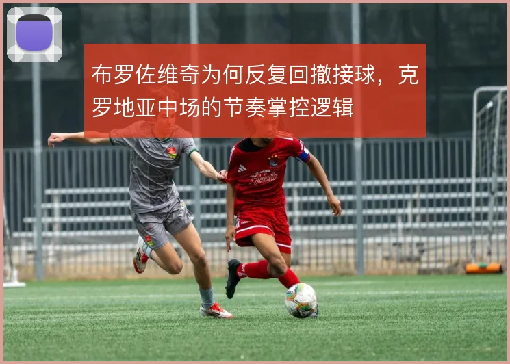 布罗佐维奇为何反复回撤接球，克罗地亚中场的节奏掌控逻辑