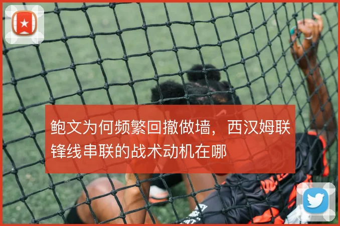 鲍文为何频繁回撤做墙，西汉姆联锋线串联的战术动机在哪