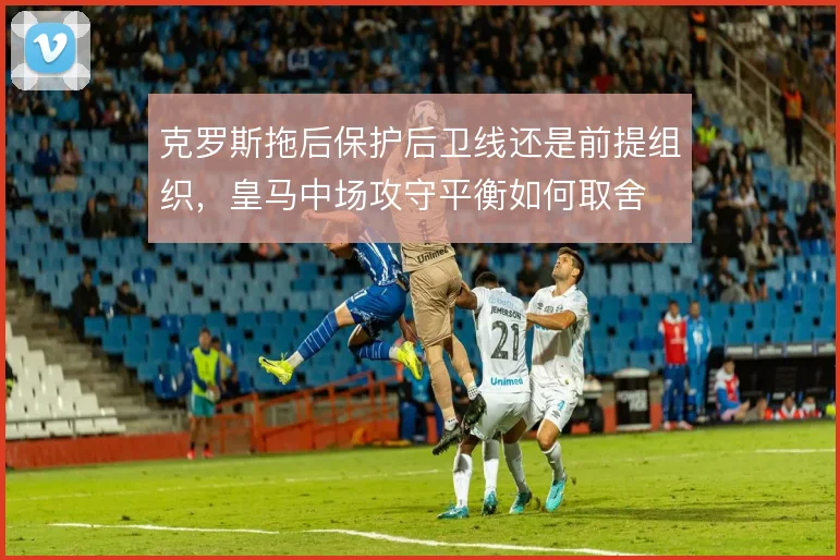 克罗斯拖后保护后卫线还是前提组织,皇马中场攻守平衡如何取舍